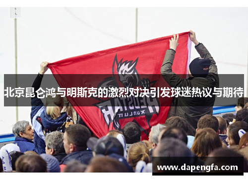 北京昆仑鸿与明斯克的激烈对决引发球迷热议与期待